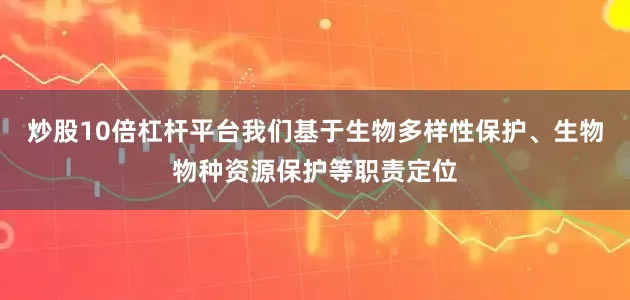 炒股10倍杠杆平台我们基于生物多样性保护、生物物种资源保护等职责定位