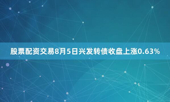 股票配资交易8月5日兴发转债收盘上涨0.63%