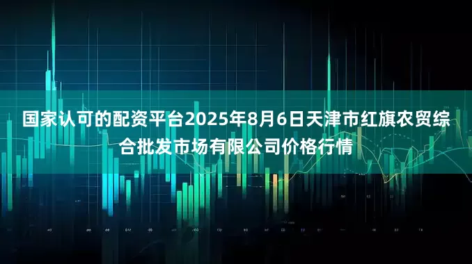 国家认可的配资平台2025年8月6日天津市红旗农贸综合批发市场有限公司价格行情