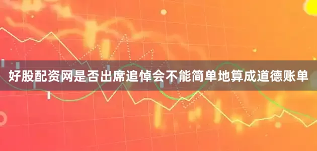 好股配资网是否出席追悼会不能简单地算成道德账单