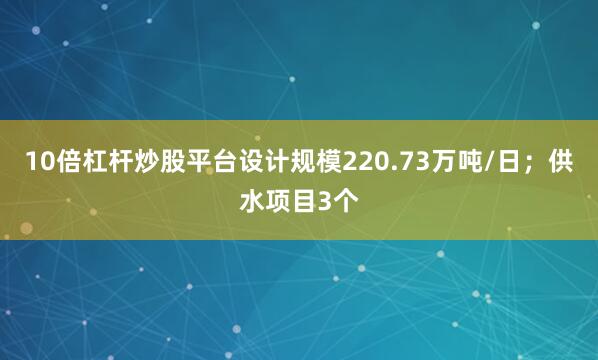 10倍杠杆炒股平台设计规模220.73万吨/日；供水项目3个