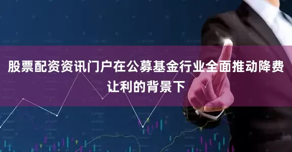 股票配资资讯门户在公募基金行业全面推动降费让利的背景下