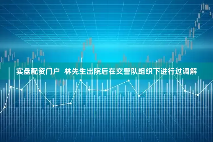 实盘配资门户  林先生出院后在交警队组织下进行过调解