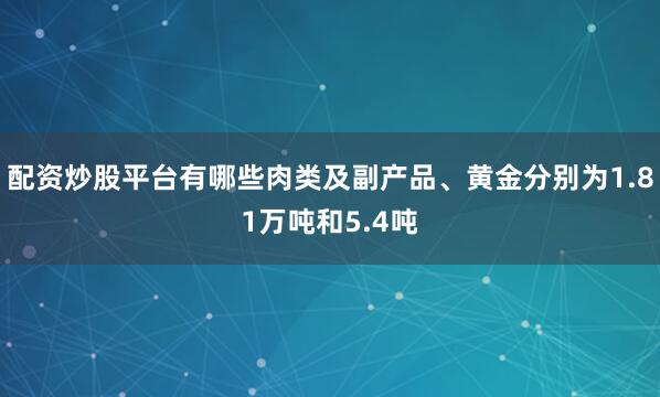 配资炒股平台有哪些肉类及副产品、黄金分别为1.81万吨和5.4吨