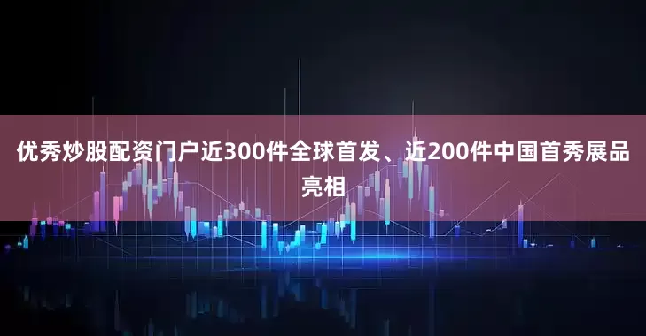 优秀炒股配资门户近300件全球首发、近200件中国首秀展品亮相