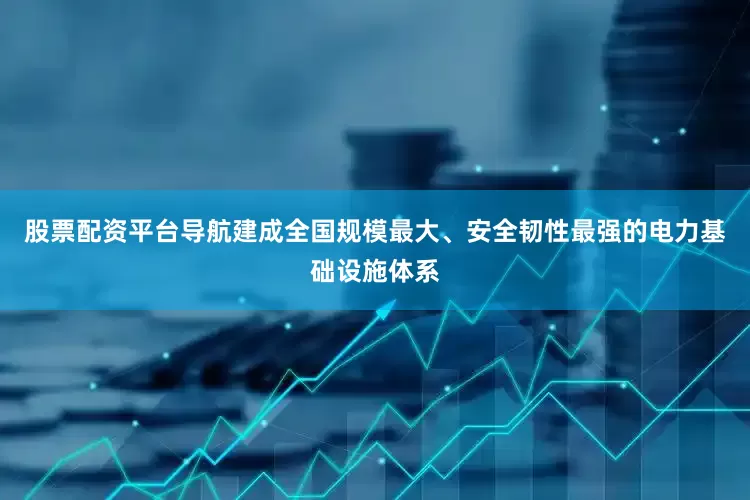 股票配资平台导航建成全国规模最大、安全韧性最强的电力基础设施体系