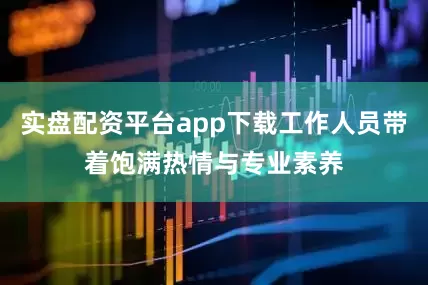 实盘配资平台app下载工作人员带着饱满热情与专业素养